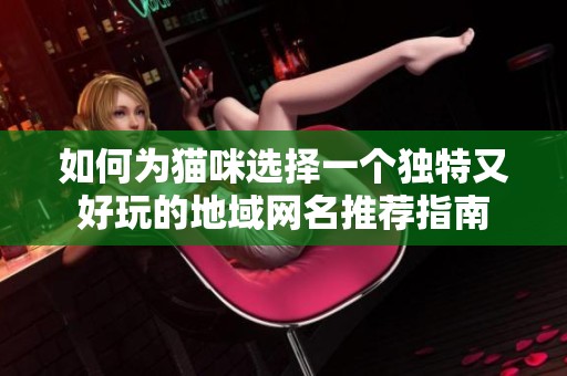 如何为猫咪选择一个独特又好玩的地域网名推荐指南