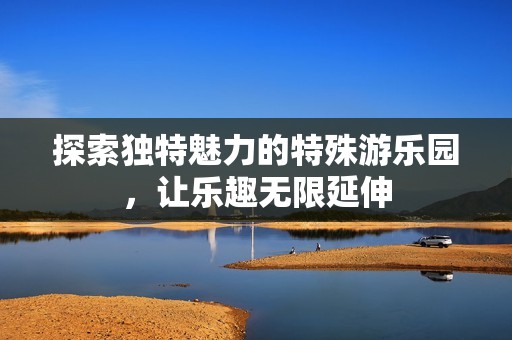 探索独特魅力的特殊游乐园，让乐趣无限延伸