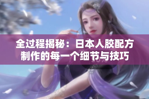 全过程揭秘：日本人胶配方制作的每一个细节与技巧