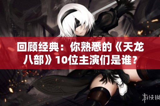 回顾经典：你熟悉的《天龙八部》10位主演们是谁？