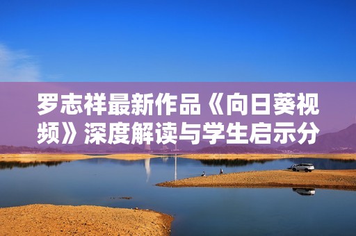 罗志祥最新作品《向日葵视频》深度解读与学生启示分析
