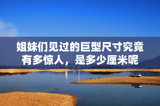 姐妹们见过的巨型尺寸究竟有多惊人，是多少厘米呢