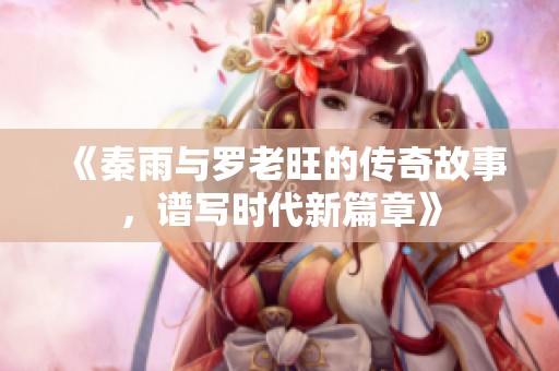 《秦雨与罗老旺的传奇故事，谱写时代新篇章》