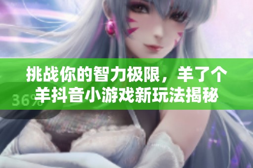 挑战你的智力极限，羊了个羊抖音小游戏新玩法揭秘