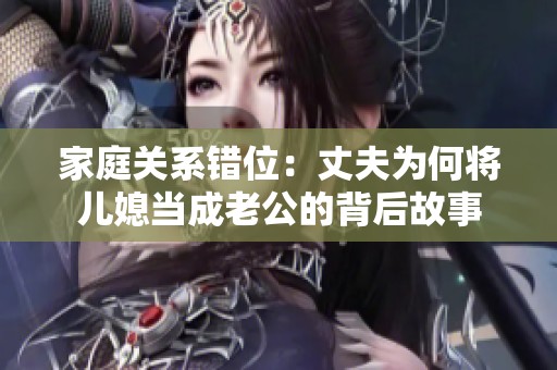家庭关系错位：丈夫为何将儿媳当成老公的背后故事