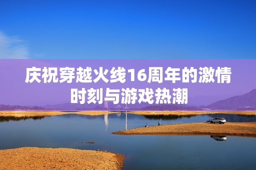 庆祝穿越火线16周年的激情时刻与游戏热潮