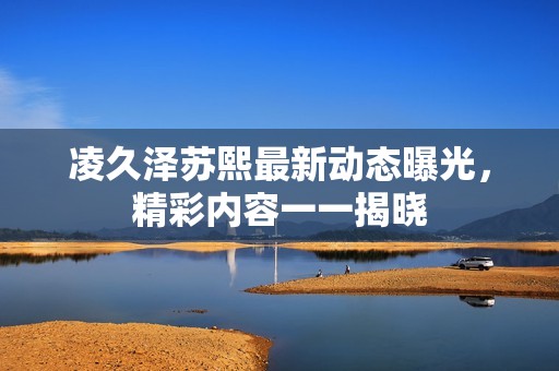 凌久泽苏熙最新动态曝光，精彩内容一一揭晓