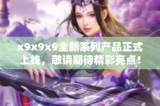 x9x9x9全新系列产品正式上线，敬请期待精彩亮点！