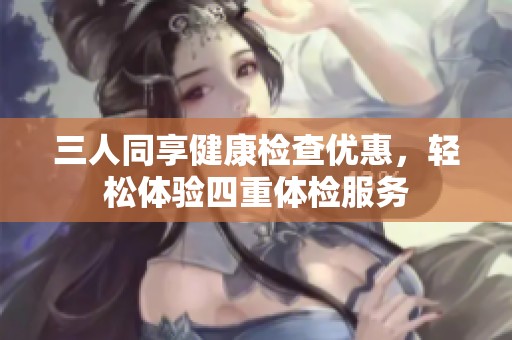 三人同享健康检查优惠，轻松体验四重体检服务