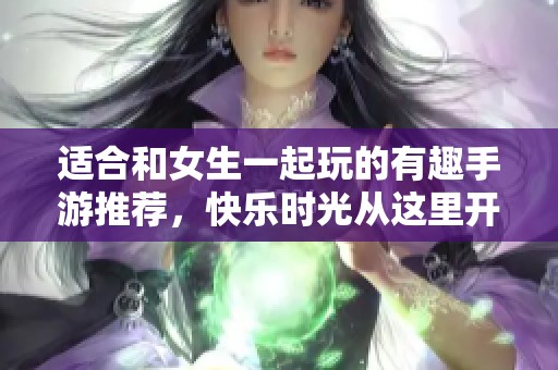 适合和女生一起玩的有趣手游推荐，快乐时光从这里开始