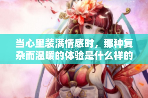 当心里装满情感时，那种复杂而温暖的体验是什么样的