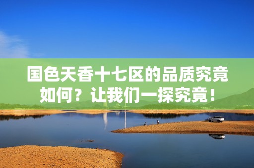 国色天香十七区的品质究竟如何？让我们一探究竟！