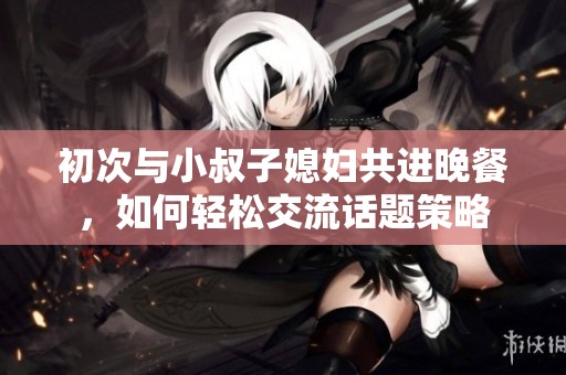 初次与小叔子媳妇共进晚餐，如何轻松交流话题策略