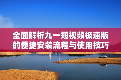 全面解析九一短视频极速版的便捷安装流程与使用技巧
