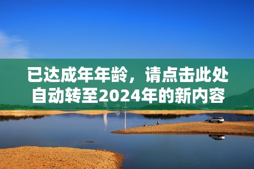已达成年年龄，请点击此处自动转至2024年的新内容