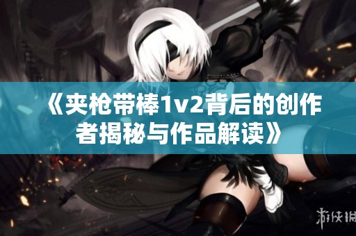 《夹枪带棒1v2背后的创作者揭秘与作品解读》