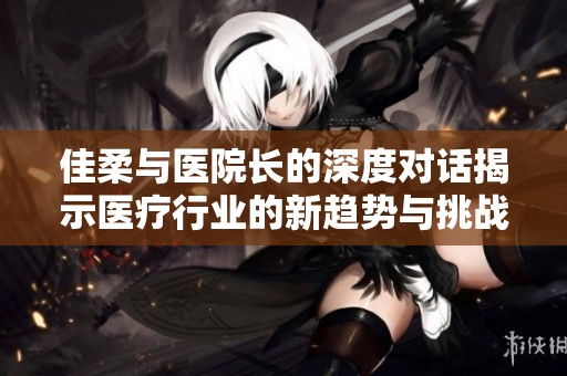 佳柔与医院长的深度对话揭示医疗行业的新趋势与挑战