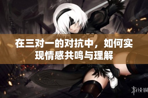 在三对一的对抗中，如何实现情感共鸣与理解