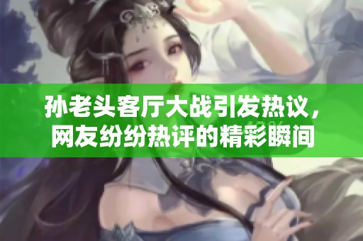 孙老头客厅大战引发热议，网友纷纷热评的精彩瞬间
