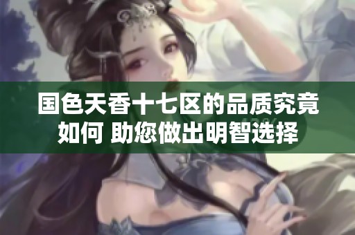 国色天香十七区的品质究竟如何 助您做出明智选择
