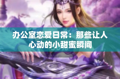办公室恋爱日常：那些让人心动的小甜蜜瞬间