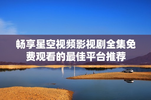 畅享星空视频影视剧全集免费观看的最佳平台推荐