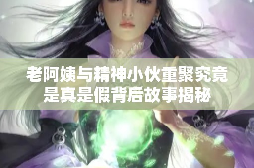 老阿姨与精神小伙重聚究竟是真是假背后故事揭秘