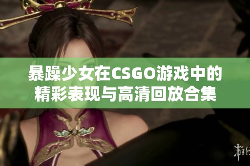 暴躁少女在CSGO游戏中的精彩表现与高清回放合集