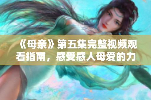 《母亲》第五集完整视频观看指南，感受感人母爱的力量