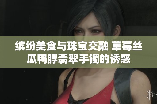 缤纷美食与珠宝交融 草莓丝瓜鸭脖翡翠手镯的诱惑