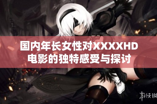国内年长女性对XXXXHD电影的独特感受与探讨
