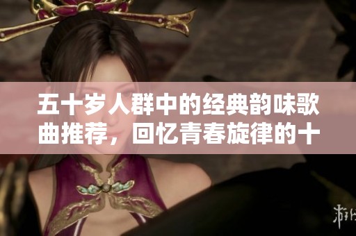 五十岁人群中的经典韵味歌曲推荐，回忆青春旋律的十首佳作