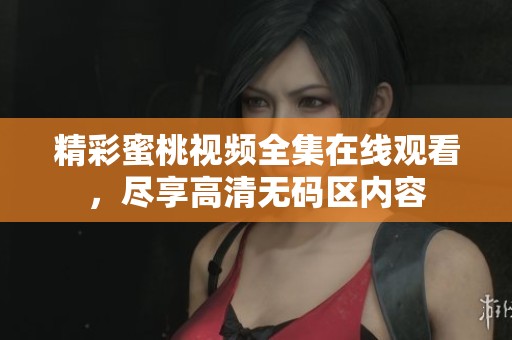 精彩蜜桃视频全集在线观看，尽享高清无码区内容