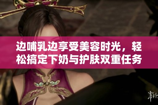 边哺乳边享受美容时光，轻松搞定下奶与护肤双重任务