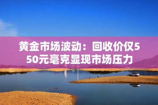 黄金市场波动：回收价仅550元毫克显现市场压力