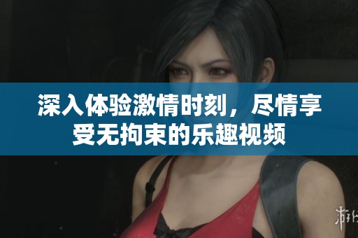 深入体验激情时刻，尽情享受无拘束的乐趣视频