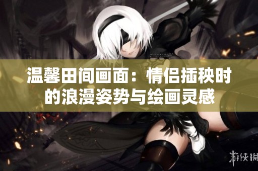 温馨田间画面：情侣插秧时的浪漫姿势与绘画灵感