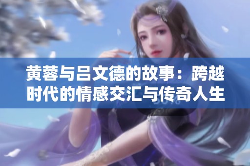 黄蓉与吕文德的故事：跨越时代的情感交汇与传奇人生