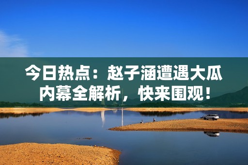 今日热点：赵子涵遭遇大瓜内幕全解析，快来围观！