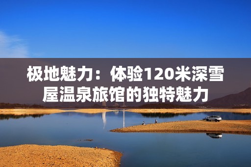 极地魅力：体验120米深雪屋温泉旅馆的独特魅力