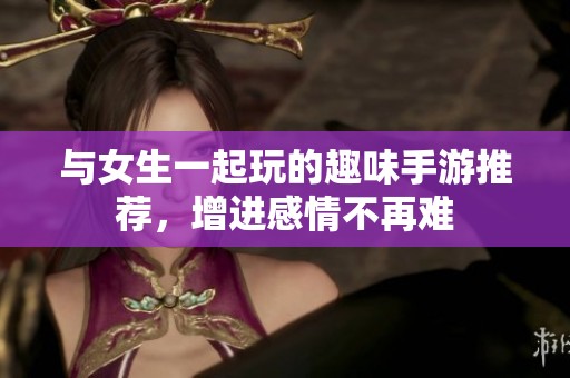 与女生一起玩的趣味手游推荐，增进感情不再难