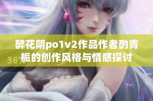 醉花阴po1v2作品作者酌青栀的创作风格与情感探讨