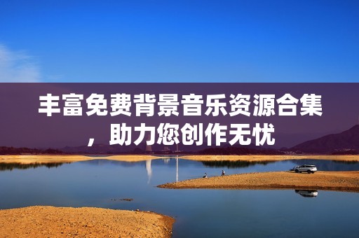 丰富免费背景音乐资源合集，助力您创作无忧