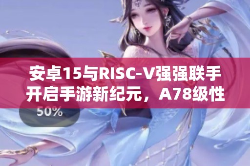 安卓15与RISC-V强强联手开启手游新纪元，A78级性能体验大幅提升