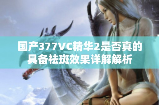 国产377VC精华2是否真的具备祛斑效果详解解析
