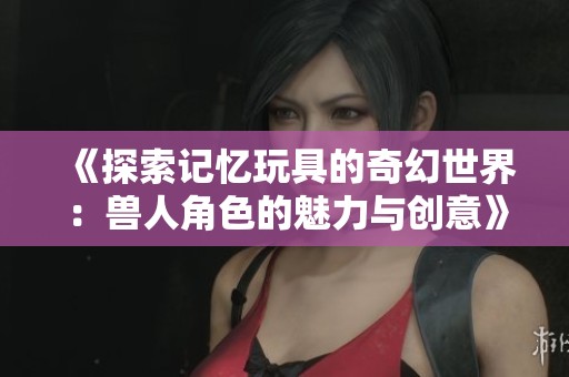 《探索记忆玩具的奇幻世界：兽人角色的魅力与创意》