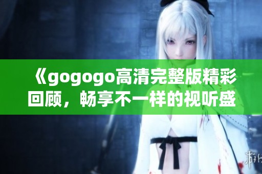 《gogogo高清完整版精彩回顾，畅享不一样的视听盛宴》