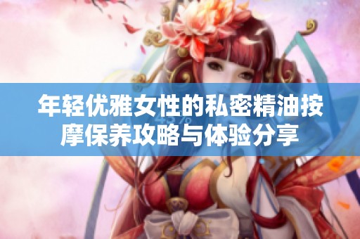 年轻优雅女性的私密精油按摩保养攻略与体验分享