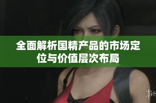 全面解析国精产品的市场定位与价值层次布局