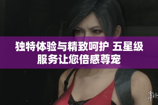 独特体验与精致呵护 五星级服务让您倍感尊宠